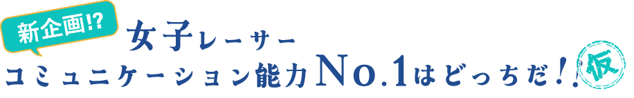 新企画！？ 女子レーサーコミュニケーション能力No.1はどっちだ！！